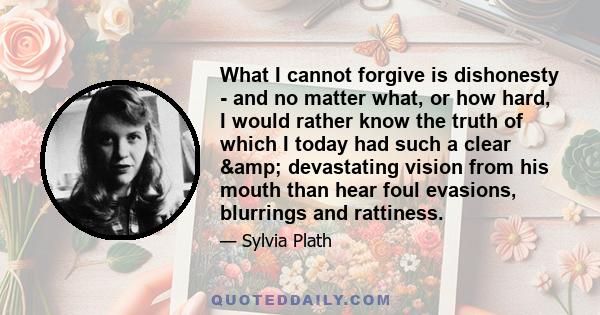 What I cannot forgive is dishonesty - and no matter what, or how hard, I would rather know the truth of which I today had such a clear & devastating vision from his mouth than hear foul evasions, blurrings and