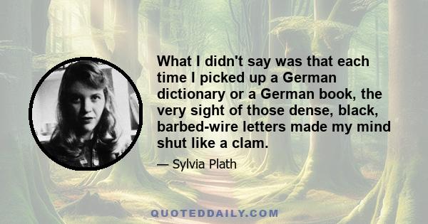 What I didn't say was that each time I picked up a German dictionary or a German book, the very sight of those dense, black, barbed-wire letters made my mind shut like a clam.