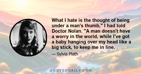 What I hate is the thought of being under a man's thumb, I had told Doctor Nolan. A man doesn't have a worry in the world, while I've got a baby hanging over my head like a big stick, to keep me in line.