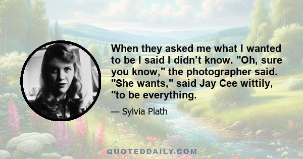 When they asked me what I wanted to be I said I didn’t know. Oh, sure you know, the photographer said. She wants, said Jay Cee wittily, to be everything.