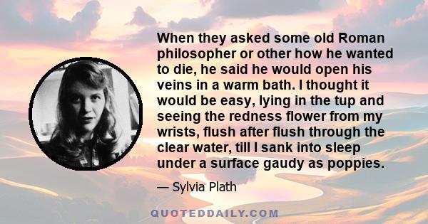 When they asked some old Roman philosopher or other how he wanted to die, he said he would open his veins in a warm bath. I thought it would be easy, lying in the tup and seeing the redness flower from my wrists, flush