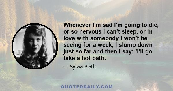 Whenever I'm sad I'm going to die, or so nervous I can't sleep, or in love with somebody I won't be seeing for a week, I slump down just so far and then I say: 'I'll go take a hot bath.