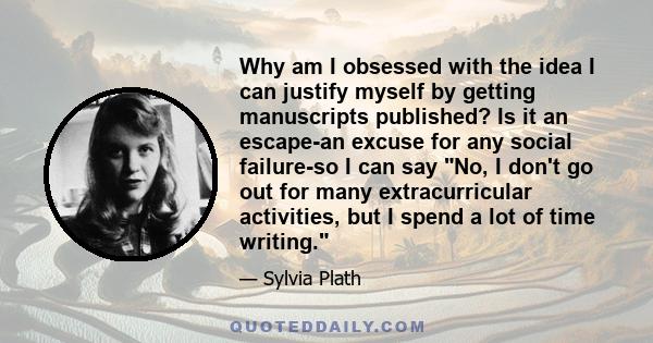 Why am I obsessed with the idea I can justify myself by getting manuscripts published? Is it an escape-an excuse for any social failure-so I can say No, I don't go out for many extracurricular activities, but I spend a