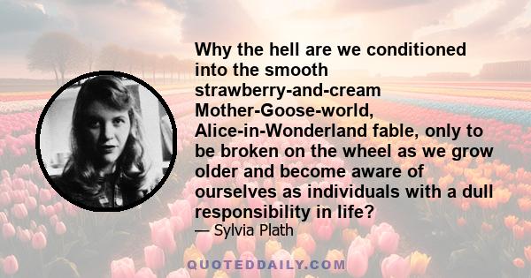 Why the hell are we conditioned into the smooth strawberry-and-cream Mother-Goose-world, Alice-in-Wonderland fable, only to be broken on the wheel as we grow older and become aware of ourselves as individuals with a