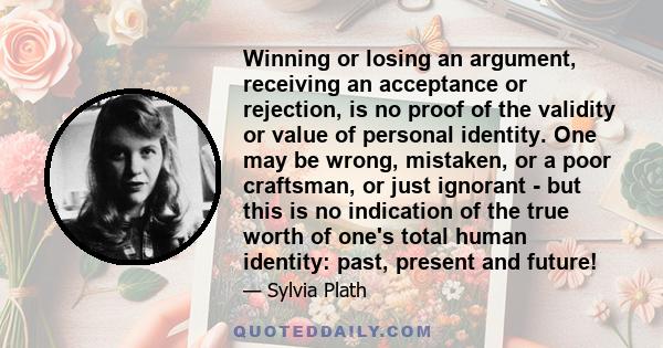 Winning or losing an argument, receiving an acceptance or rejection, is no proof of the validity or value of personal identity. One may be wrong, mistaken, or a poor craftsman, or just ignorant - but this is no