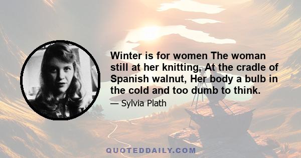 Winter is for women The woman still at her knitting, At the cradle of Spanish walnut, Her body a bulb in the cold and too dumb to think.