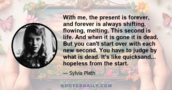 With me, the present is forever, and forever is always shifting, flowing, melting. This second is life. And when it is gone it is dead. But you can't start over with each new second. You have to judge by what is dead.