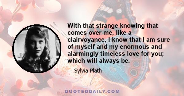 With that strange knowing that comes over me, like a clairvoyance, I know that I am sure of myself and my enormous and alarmingly timeless love for you; which will always be.