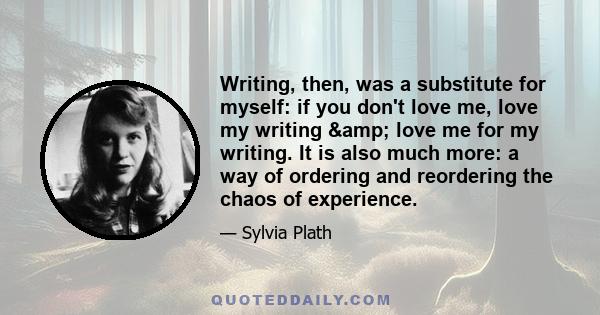 Writing, then, was a substitute for myself: if you don't love me, love my writing & love me for my writing. It is also much more: a way of ordering and reordering the chaos of experience.