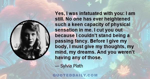 Yes, I was infatuated with you: I am still. No one has ever heightened such a keen capacity of physical sensation in me. I cut you out because I couldn't stand being a passing fancy. Before I give my body, I must give