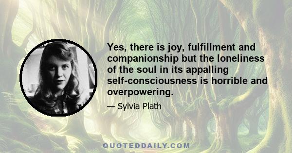 Yes, there is joy, fulfillment and companionship but the loneliness of the soul in its appalling self-consciousness is horrible and overpowering.