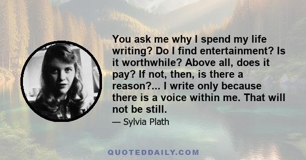 You ask me why I spend my life writing? Do I find entertainment? Is it worthwhile? Above all, does it pay? If not, then, is there a reason?... I write only because there is a voice within me. That will not be still.