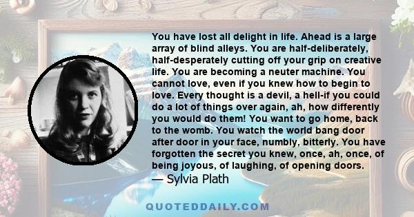 You have lost all delight in life. Ahead is a large array of blind alleys. You are half-deliberately, half-desperately cutting off your grip on creative life. You are becoming a neuter machine. You cannot love, even if