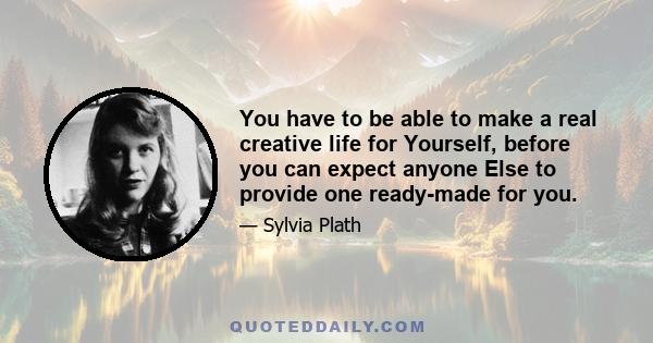 You have to be able to make a real creative life for Yourself, before you can expect anyone Else to provide one ready-made for you.