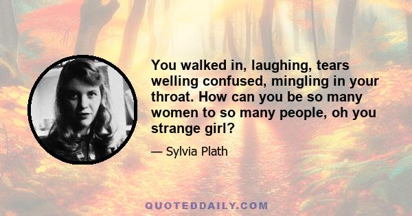 You walked in, laughing, tears welling confused, mingling in your throat. How can you be so many women to so many people, oh you strange girl?