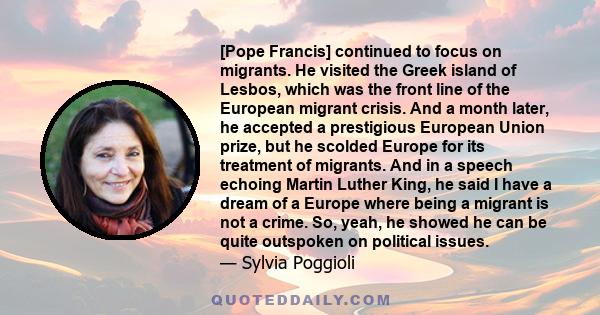 [Pope Francis] continued to focus on migrants. He visited the Greek island of Lesbos, which was the front line of the European migrant crisis. And a month later, he accepted a prestigious European Union prize, but he