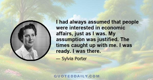 I had always assumed that people were interested in economic affairs, just as I was. My assumption was justified. The times caught up with me. I was ready. I was there.