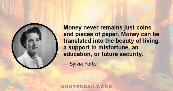 Money never remains just coins and pieces of paper. Money can be translated into the beauty of living, a support in misfortune, an education, or future security.