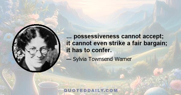 ... possessiveness cannot accept; it cannot even strike a fair bargain; it has to confer.