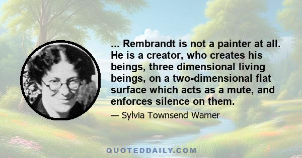 ... Rembrandt is not a painter at all. He is a creator, who creates his beings, three dimensional living beings, on a two-dimensional flat surface which acts as a mute, and enforces silence on them.