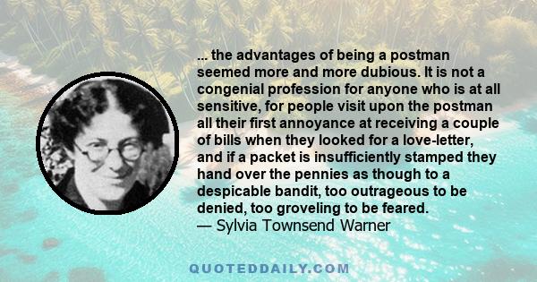 ... the advantages of being a postman seemed more and more dubious. It is not a congenial profession for anyone who is at all sensitive, for people visit upon the postman all their first annoyance at receiving a couple