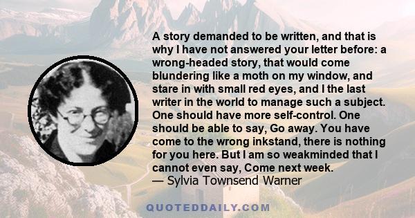 A story demanded to be written, and that is why I have not answered your letter before: a wrong-headed story, that would come blundering like a moth on my window, and stare in with small red eyes, and I the last writer