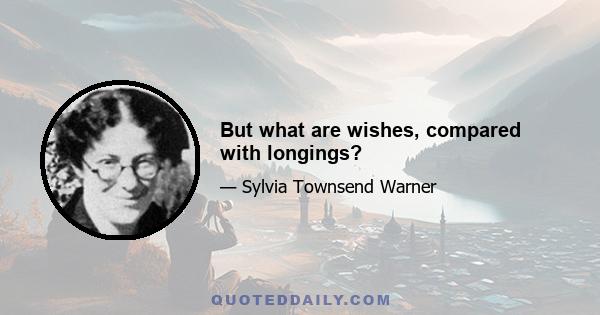 But what are wishes, compared with longings?