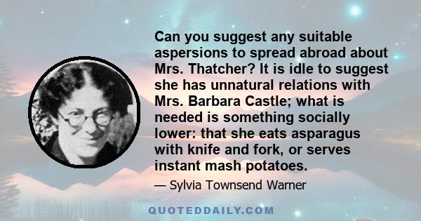 Can you suggest any suitable aspersions to spread abroad about Mrs. Thatcher? It is idle to suggest she has unnatural relations with Mrs. Barbara Castle; what is needed is something socially lower: that she eats