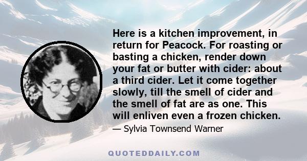 Here is a kitchen improvement, in return for Peacock. For roasting or basting a chicken, render down your fat or butter with cider: about a third cider. Let it come together slowly, till the smell of cider and the smell 