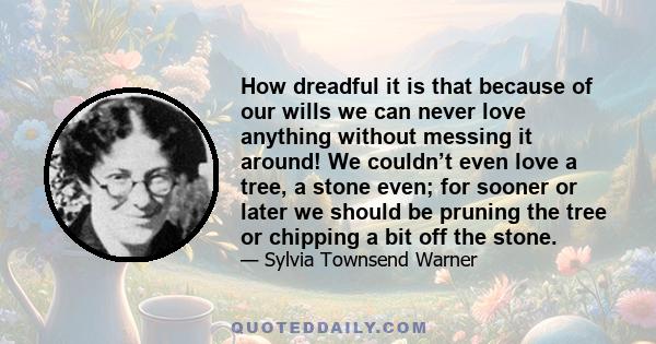 How dreadful it is that because of our wills we can never love anything without messing it around! We couldn’t even love a tree, a stone even; for sooner or later we should be pruning the tree or chipping a bit off the