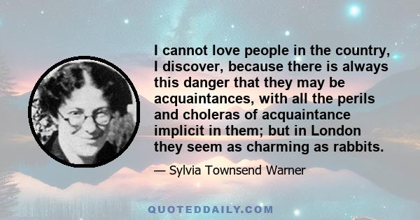 I cannot love people in the country, I discover, because there is always this danger that they may be acquaintances, with all the perils and choleras of acquaintance implicit in them; but in London they seem as charming 