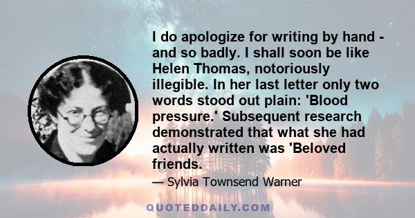 I do apologize for writing by hand - and so badly. I shall soon be like Helen Thomas, notoriously illegible. In her last letter only two words stood out plain: 'Blood pressure.' Subsequent research demonstrated that