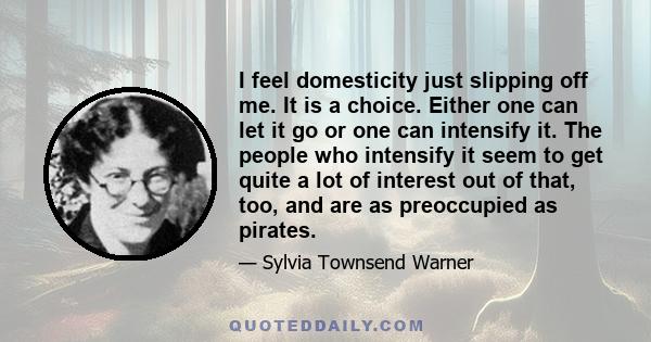 I feel domesticity just slipping off me. It is a choice. Either one can let it go or one can intensify it. The people who intensify it seem to get quite a lot of interest out of that, too, and are as preoccupied as