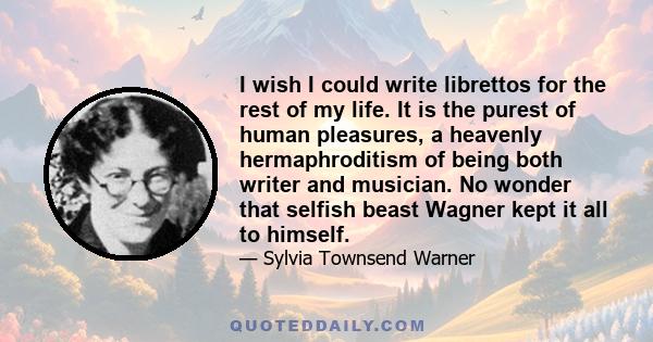 I wish I could write librettos for the rest of my life. It is the purest of human pleasures, a heavenly hermaphroditism of being both writer and musician. No wonder that selfish beast Wagner kept it all to himself.