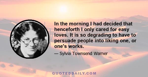 In the morning I had decided that henceforth I only cared for easy loves. It is so degrading to have to persuade people into liking one, or one's works.