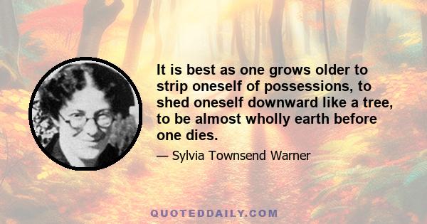 It is best as one grows older to strip oneself of possessions, to shed oneself downward like a tree, to be almost wholly earth before one dies.