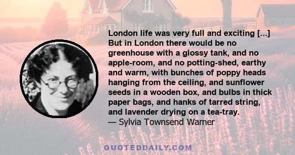 London life was very full and exciting [...] But in London there would be no greenhouse with a glossy tank, and no apple-room, and no potting-shed, earthy and warm, with bunches of poppy heads hanging from the ceiling,