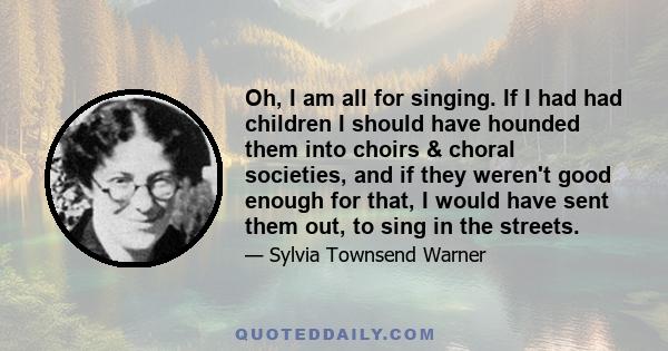 Oh, I am all for singing. If I had had children I should have hounded them into choirs & choral societies, and if they weren't good enough for that, I would have sent them out, to sing in the streets.