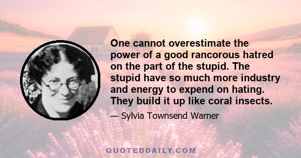 One cannot overestimate the power of a good rancorous hatred on the part of the stupid. The stupid have so much more industry and energy to expend on hating. They build it up like coral insects.