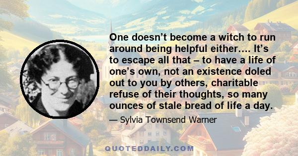 One doesn’t become a witch to run around being helpful either…. It’s to escape all that – to have a life of one’s own, not an existence doled out to you by others, charitable refuse of their thoughts, so many ounces of