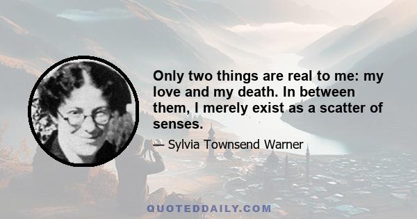 Only two things are real to me: my love and my death. In between them, I merely exist as a scatter of senses.