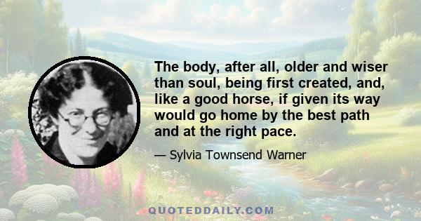 The body, after all, older and wiser than soul, being first created, and, like a good horse, if given its way would go home by the best path and at the right pace.