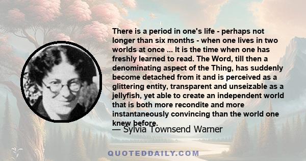 There is a period in one's life - perhaps not longer than six months - when one lives in two worlds at once ... It is the time when one has freshly learned to read. The Word, till then a denominating aspect of the