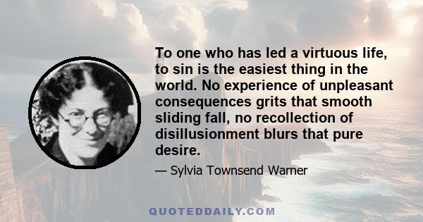 To one who has led a virtuous life, to sin is the easiest thing in the world. No experience of unpleasant consequences grits that smooth sliding fall, no recollection of disillusionment blurs that pure desire.