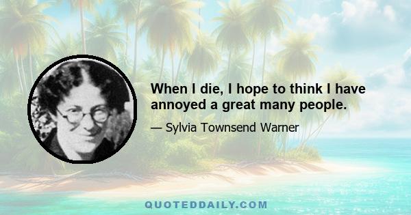 When I die, I hope to think I have annoyed a great many people.