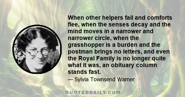 When other helpers fail and comforts flee, when the senses decay and the mind moves in a narrower and narrower circle, when the grasshopper is a burden and the postman brings no letters, and even the Royal Family is no