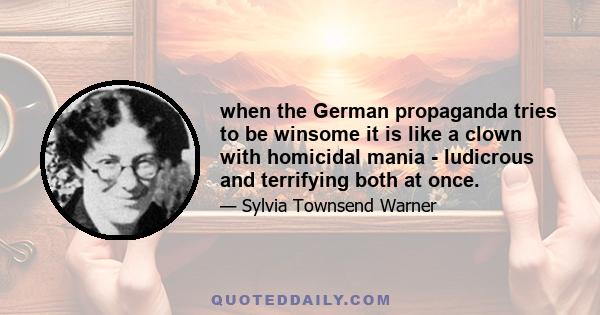 when the German propaganda tries to be winsome it is like a clown with homicidal mania - ludicrous and terrifying both at once.