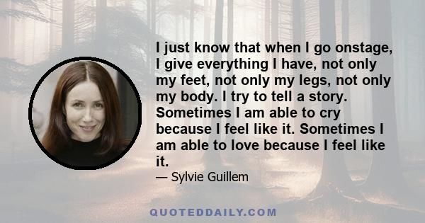 I just know that when I go onstage, I give everything I have, not only my feet, not only my legs, not only my body. I try to tell a story. Sometimes I am able to cry because I feel like it. Sometimes I am able to love