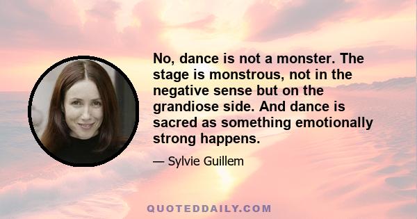 No, dance is not a monster. The stage is monstrous, not in the negative sense but on the grandiose side. And dance is sacred as something emotionally strong happens.