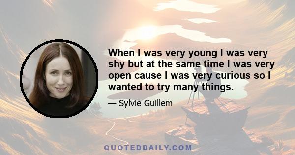 When I was very young I was very shy but at the same time I was very open cause I was very curious so I wanted to try many things.